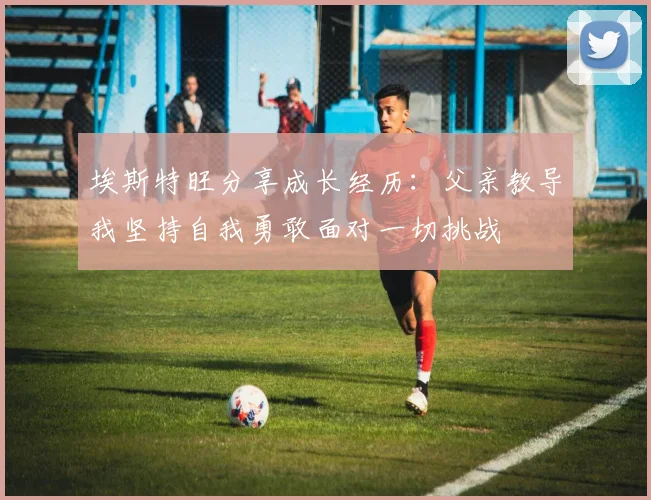 埃斯特旺分享成长经历：父亲教导我坚持自我勇敢面对一切挑战
