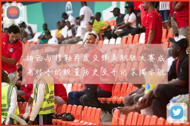 梅西与穆勒再度交锋美职联决赛成老对手的较量历史交手记录揭示胜负关系