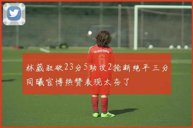 林葳狂砍23分5助攻2抢断绝平三分同曦官博热赞表现太夯了