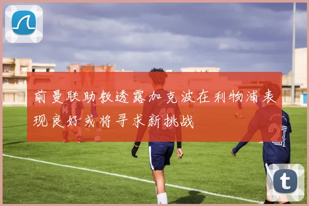前曼联助教透露加克波在利物浦表现良好或将寻求新挑战