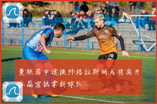 曼联若中途换帅格拉斯纳或将离开水晶宫执掌新球队