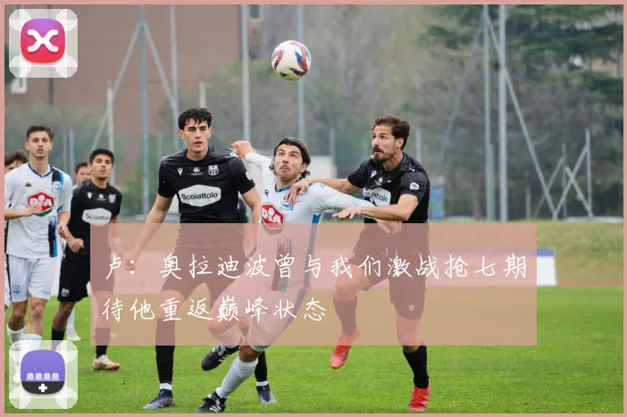 卢：奥拉迪波曾与我们激战抢七期待他重返巅峰状态