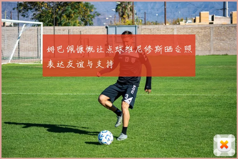 姆巴佩慷慨让点球维尼修斯晒合照表达友谊与支持