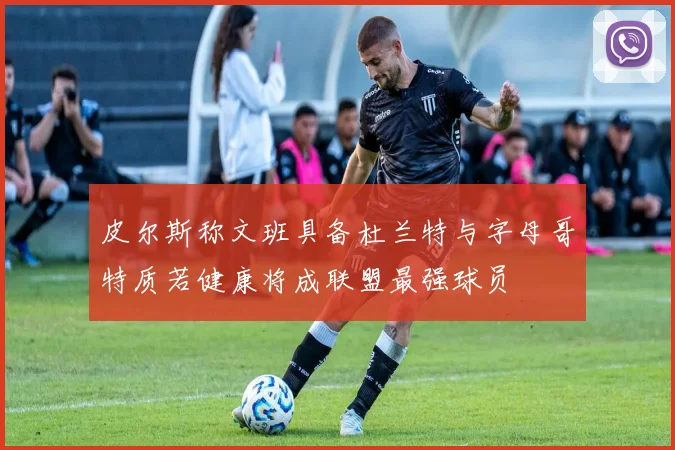 皮尔斯称文班具备杜兰特与字母哥特质若健康将成联盟最强球员