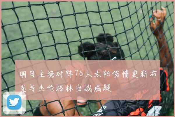 明日主场对阵76人太阳伤情更新布克与杰伦格林出战成疑