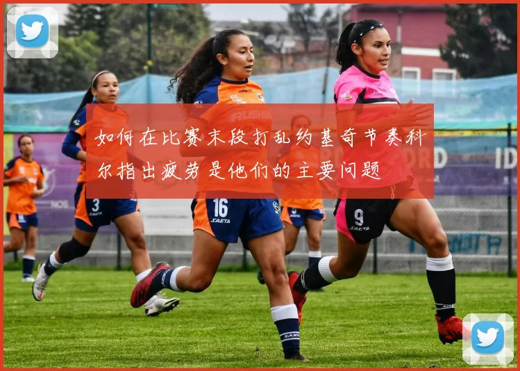 如何在比赛末段打乱约基奇节奏科尔指出疲劳是他们的主要问题