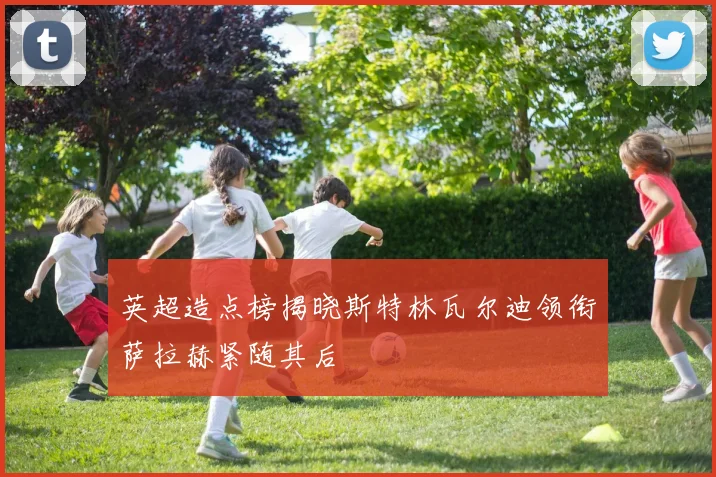 英超造点榜揭晓斯特林瓦尔迪领衔萨拉赫紧随其后