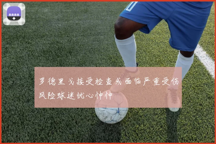 罗德里戈接受检查或面临严重受伤风险球迷忧心忡忡