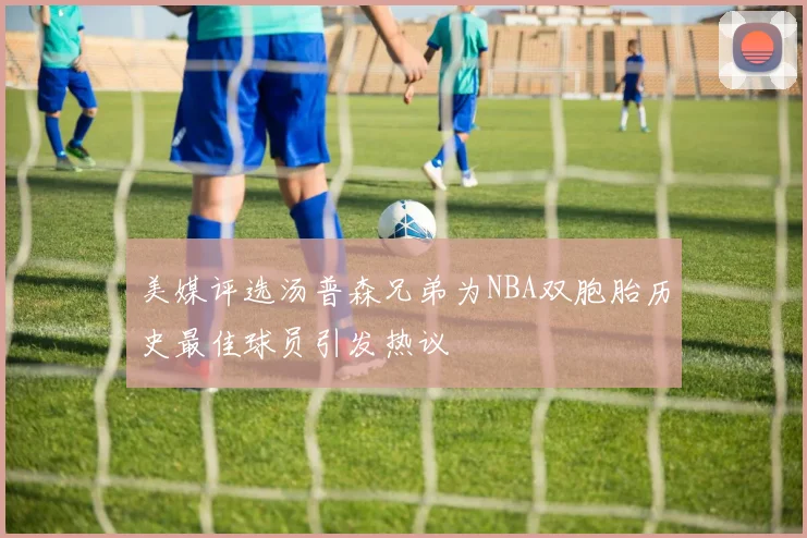 美媒评选汤普森兄弟为NBA双胞胎历史最佳球员引发热议