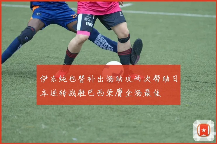 伊东纯也替补出场助攻两次帮助日本逆转战胜巴西荣膺全场最佳