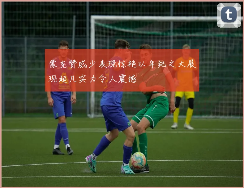 蒙克赞威少表现惊艳以年纪之大展现超凡实力令人震撼