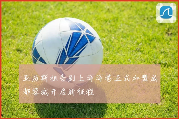 亚历斯祖告别上海海港正式加盟成都蓉城开启新征程
