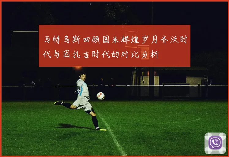 马特乌斯回顾国米辉煌岁月齐沃时代与因扎吉时代的对比分析