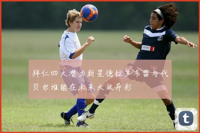 拜仁四大潜力新星德拉罗韦雷与代贝尔谁能在未来大放异彩