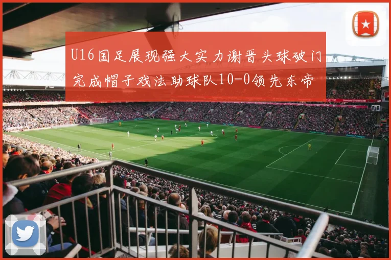 U16国足展现强大实力谢晋头球破门完成帽子戏法助球队10-0领先东帝汶