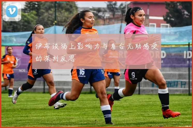 伊布谈场上影响力与看台无助感受的深刻反思