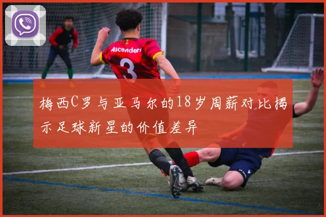 梅西C罗与亚马尔的18岁周薪对比揭示足球新星的价值差异