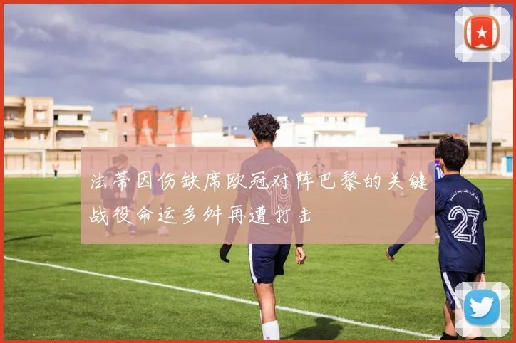 法蒂因伤缺席欧冠对阵巴黎的关键战役命运多舛再遭打击