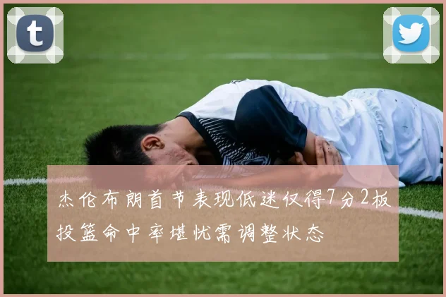 杰伦布朗首节表现低迷仅得7分2板投篮命中率堪忧需调整状态