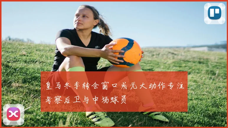 皇马冬季转会窗口或无大动作专注考察后卫与中场球员