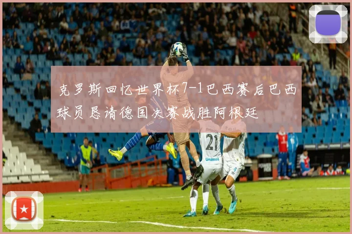 克罗斯回忆世界杯7-1巴西赛后巴西球员恳请德国决赛战胜阿根廷